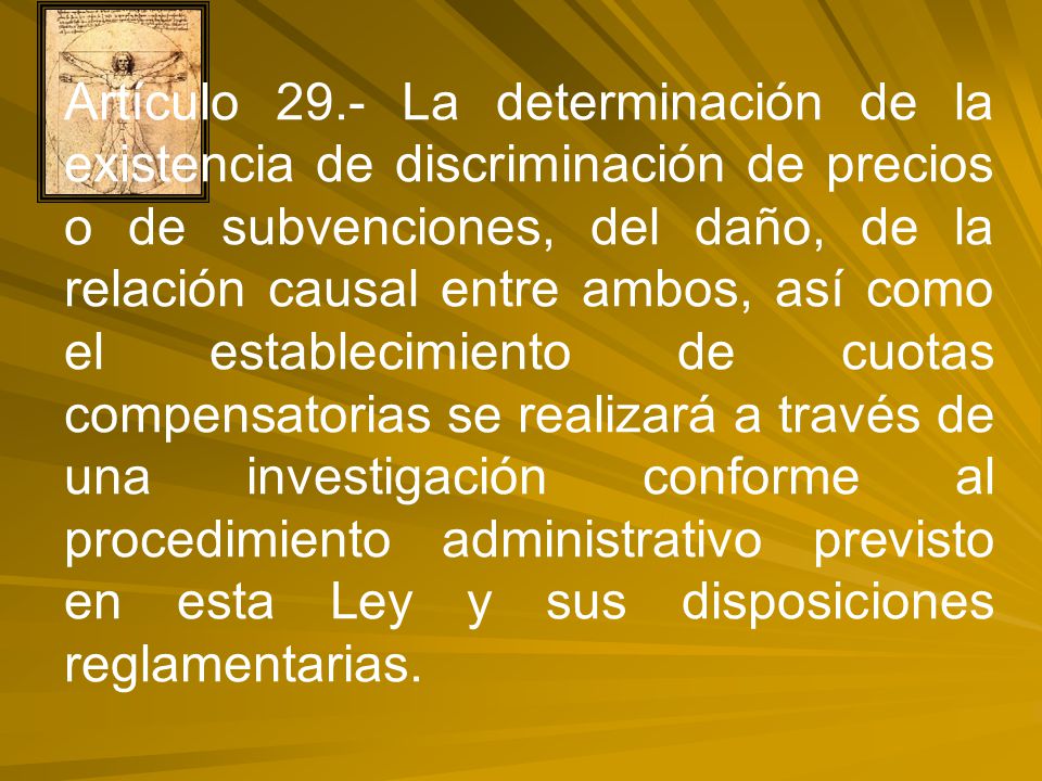 Artículo 29.- La determinación de la existencia de discriminación de precios o de subvenciones, del daño, de la relación causal entre ambos, así como el establecimiento de cuotas compensatorias se realizará a través de una investigación conforme al procedimiento administrativo previsto en esta Ley y sus disposiciones reglamentarias.