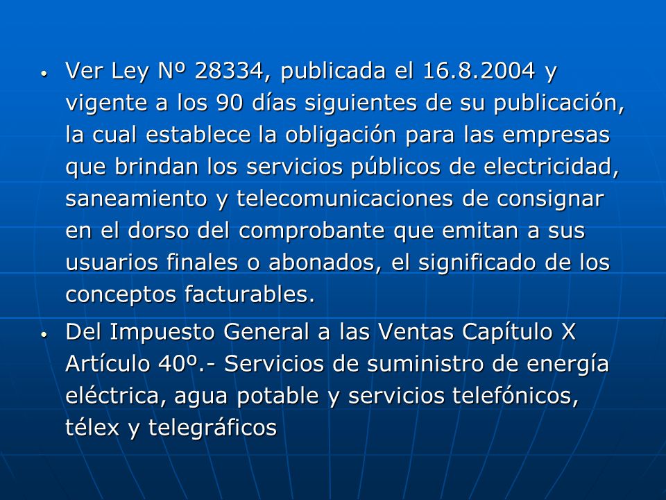 Ver Ley Nº 28334, publicada el y vigente a los 90 días siguientes de su publicación, la cual establece la obligación para las empresas que brindan los servicios públicos de electricidad, saneamiento y telecomunicaciones de consignar en el dorso del comprobante que emitan a sus usuarios finales o abonados, el significado de los conceptos facturables.