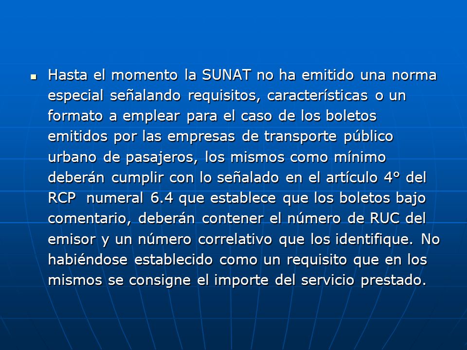 Hasta el momento la SUNAT no ha emitido una norma especial señalando requisitos, características o un formato a emplear para el caso de los boletos emitidos por las empresas de transporte público urbano de pasajeros, los mismos como mínimo deberán cumplir con lo señalado en el artículo 4° del RCP numeral 6.4 que establece que los boletos bajo comentario, deberán contener el número de RUC del emisor y un número correlativo que los identifique.