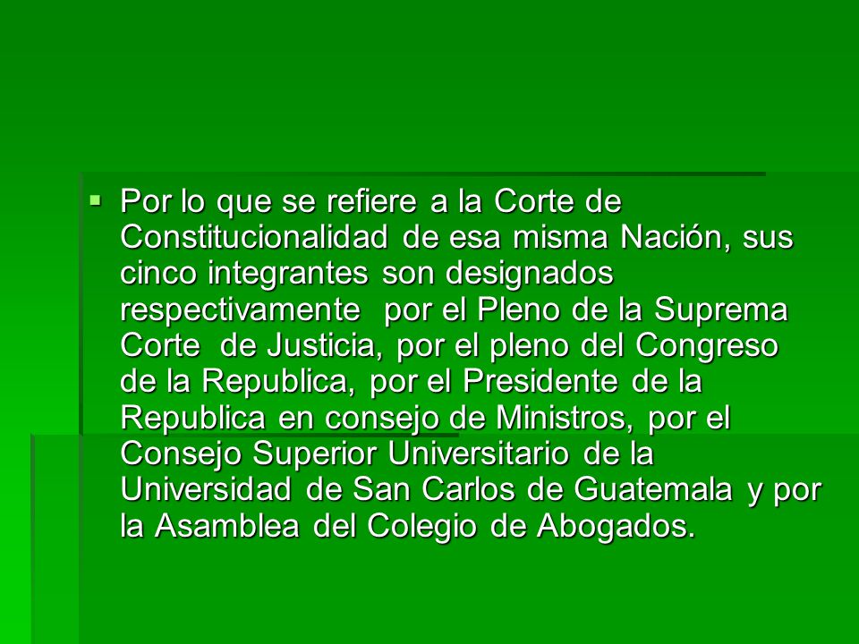 Por lo que se refiere a la Corte de Constitucionalidad de esa misma Nación, sus cinco integrantes son designados respectivamente por el Pleno de la Suprema Corte de Justicia, por el pleno del Congreso de la Republica, por el Presidente de la Republica en consejo de Ministros, por el Consejo Superior Universitario de la Universidad de San Carlos de Guatemala y por la Asamblea del Colegio de Abogados.
