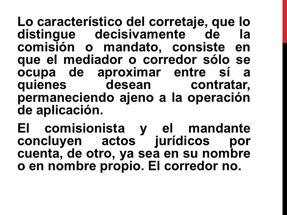 Lo característico del corretaje, que lo distingue decisivamente de la comisión o mandato, consiste en que el mediador o corredor sólo se ocupa de aproximar entre sí a quienes desean contratar, permaneciendo ajeno a la operación de aplicación.