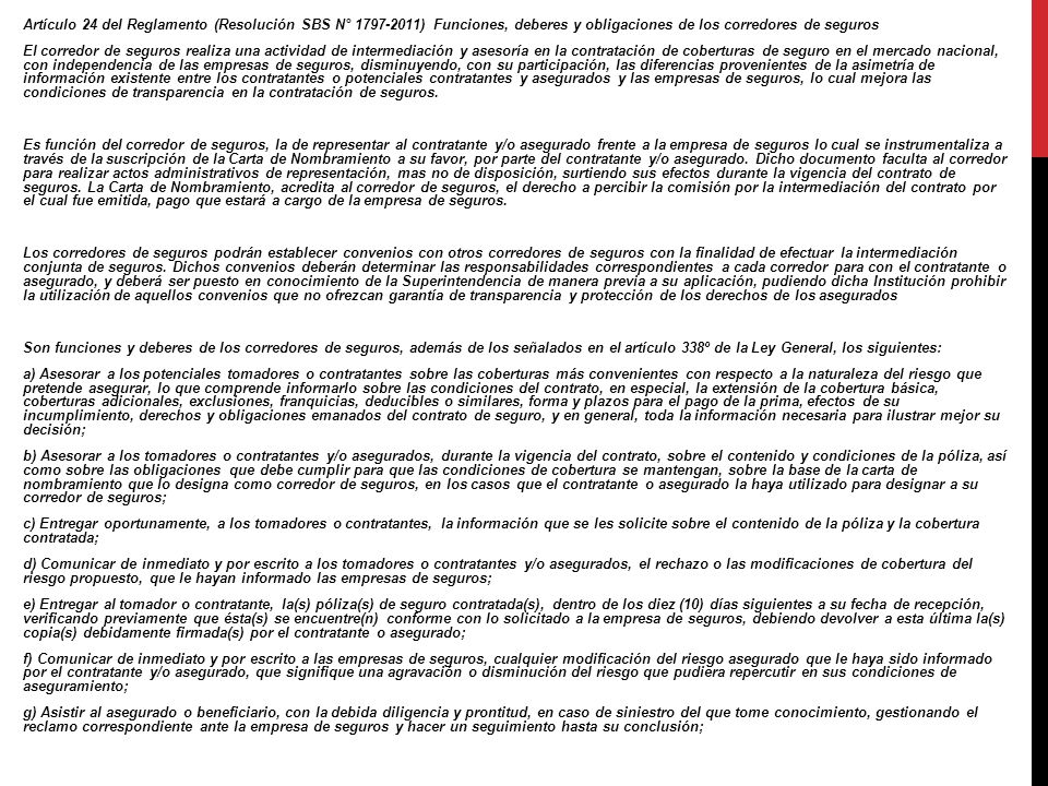 Artículo 24 del Reglamento (Resolución SBS N° ) Funciones, deberes y obligaciones de los corredores de seguros El corredor de seguros realiza una actividad de intermediación y asesoría en la contratación de coberturas de seguro en el mercado nacional, con independencia de las empresas de seguros, disminuyendo, con su participación, las diferencias provenientes de la asimetría de información existente entre los contratantes o potenciales contratantes y asegurados y las empresas de seguros, lo cual mejora las condiciones de transparencia en la contratación de seguros.