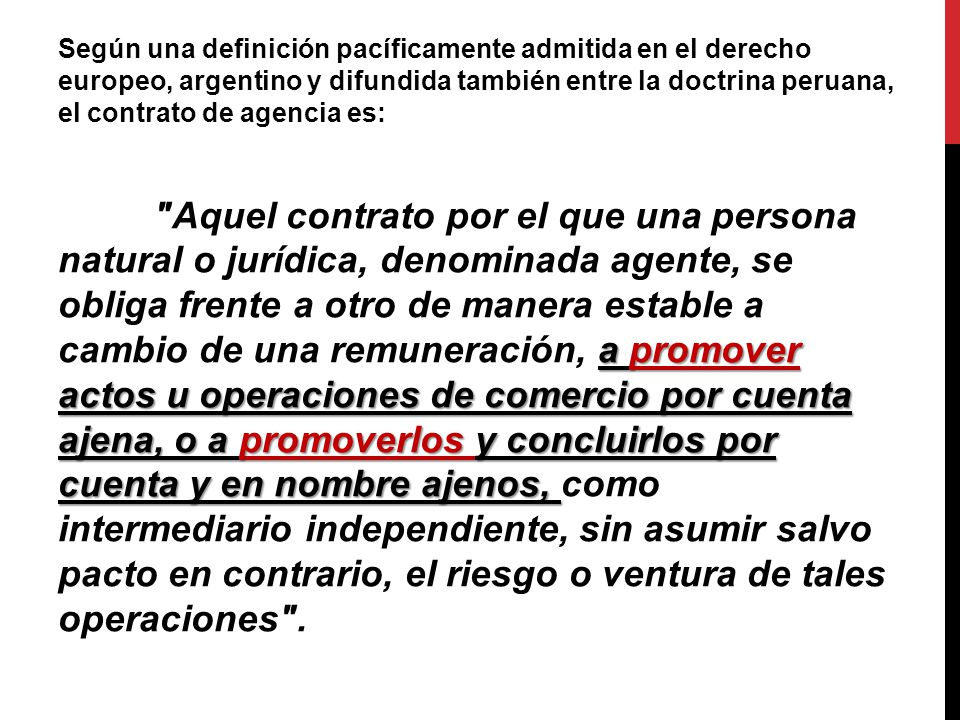 Según una definición pacíficamente admitida en el derecho europeo, argentino y difundida también entre la doctrina peruana, el contrato de agencia es: Aquel contrato por el que una persona natural o jurídica, denominada agente, se obliga frente a otro de manera estable a cambio de una remuneración, a promover actos u operaciones de comercio por cuenta ajena, o a promoverlos y concluirlos por cuenta y en nombre ajenos, como intermediario independiente, sin asumir salvo pacto en contrario, el riesgo o ventura de tales operaciones .