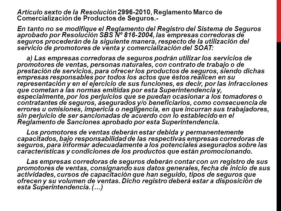 Artículo sexto de la Resolución , Reglamento Marco de Comercialización de Productos de Seguros.- En tanto no se modifique el Reglamento del Registro del Sistema de Seguros aprobado por Resolución SBS Nº , las empresas corredoras de seguros procederán de la siguiente manera, respecto de la utilización del servicio de promotores de venta y comercialización del SOAT: a) Las empresas corredoras de seguros podrán utilizar los servicios de promotores de ventas, personas naturales, con contrato de trabajo o de prestación de servicios, para ofrecer los productos de seguros, siendo dichas empresas responsables por todos los actos que éstos realicen en su representación y en el ejercicio de sus funciones, es decir, por las infracciones que cometan a las normas emitidas por esta Superintendencia y, especialmente, por los perjuicios que se puedan ocasionar a los tomadores o contratantes de seguros, asegurados y/o beneficiarios, como consecuencia de errores u omisiones, impericia o negligencia, en que incurran sus trabajadores, sin perjuicio de ser sancionadas de acuerdo con lo establecido en el Reglamento de Sanciones aprobado por esta Superintendencia.