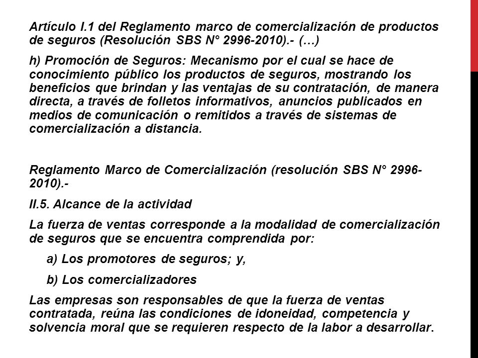 Artículo I.1 del Reglamento marco de comercialización de productos de seguros (Resolución SBS N° ).- (…) h) Promoción de Seguros: Mecanismo por el cual se hace de conocimiento público los productos de seguros, mostrando los beneficios que brindan y las ventajas de su contratación, de manera directa, a través de folletos informativos, anuncios publicados en medios de comunicación o remitidos a través de sistemas de comercialización a distancia.