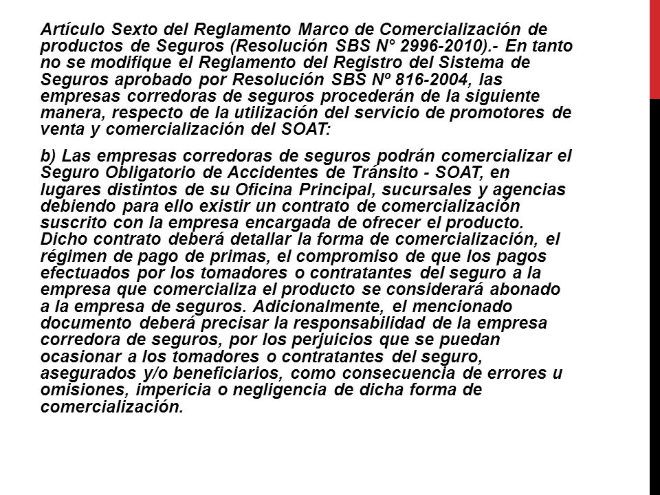 Artículo Sexto del Reglamento Marco de Comercialización de productos de Seguros (Resolución SBS N° ).- En tanto no se modifique el Reglamento del Registro del Sistema de Seguros aprobado por Resolución SBS Nº , las empresas corredoras de seguros procederán de la siguiente manera, respecto de la utilización del servicio de promotores de venta y comercialización del SOAT: b) Las empresas corredoras de seguros podrán comercializar el Seguro Obligatorio de Accidentes de Tránsito - SOAT, en lugares distintos de su Oficina Principal, sucursales y agencias debiendo para ello existir un contrato de comercialización suscrito con la empresa encargada de ofrecer el producto.