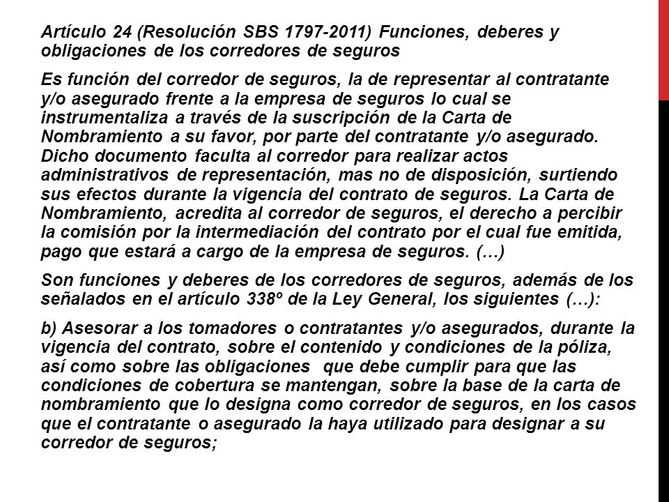 Artículo 24 (Resolución SBS ) Funciones, deberes y obligaciones de los corredores de seguros Es función del corredor de seguros, la de representar al contratante y/o asegurado frente a la empresa de seguros lo cual se instrumentaliza a través de la suscripción de la Carta de Nombramiento a su favor, por parte del contratante y/o asegurado.