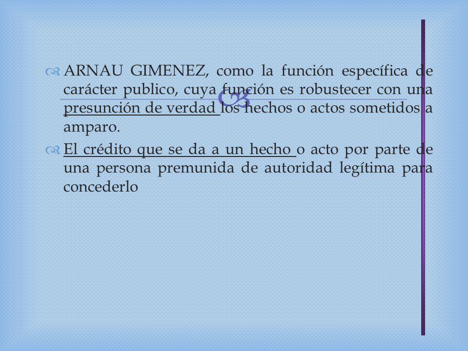 ARNAU GIMENEZ, como la función específica de carácter publico, cuya función es robustecer con una presunción de verdad los hechos o actos sometidos a amparo.