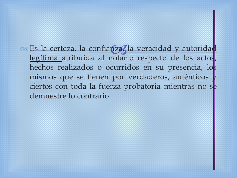 Es la certeza, la confianza, la veracidad y autoridad legítima atribuida al notario respecto de los actos, hechos realizados o ocurridos en su presencia, los mismos que se tienen por verdaderos, auténticos y ciertos con toda la fuerza probatoria mientras no se demuestre lo contrario.