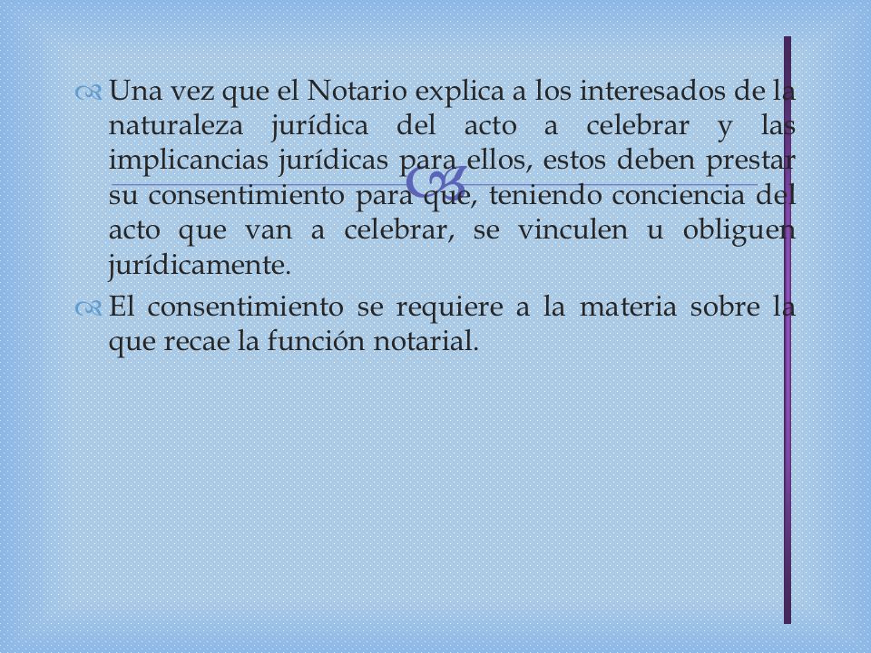 Una vez que el Notario explica a los interesados de la naturaleza jurídica del acto a celebrar y las implicancias jurídicas para ellos, estos deben prestar su consentimiento para que, teniendo conciencia del acto que van a celebrar, se vinculen u obliguen jurídicamente.