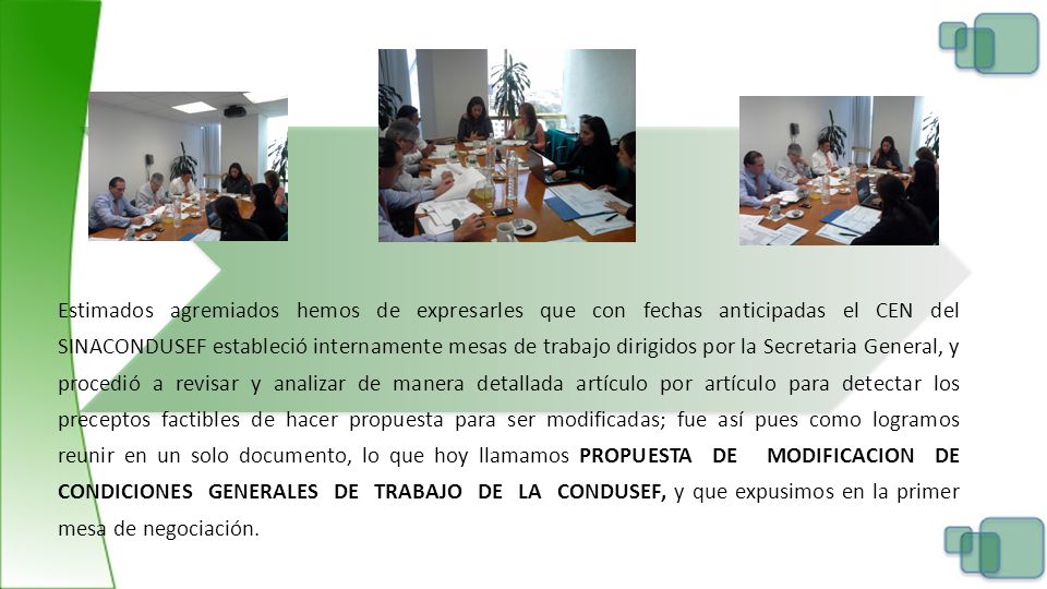 Estimados agremiados hemos de expresarles que con fechas anticipadas el CEN del SINACONDUSEF estableció internamente mesas de trabajo dirigidos por la Secretaria General, y procedió a revisar y analizar de manera detallada artículo por artículo para detectar los preceptos factibles de hacer propuesta para ser modificadas; fue así pues como logramos reunir en un solo documento, lo que hoy llamamos PROPUESTA DE MODIFICACION DE CONDICIONES GENERALES DE TRABAJO DE LA CONDUSEF, y que expusimos en la primer mesa de negociación.