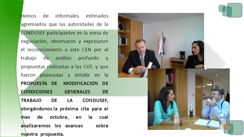 Hemos de informales estimados agremiados que las autoridades de la CONDUSEF participantes en la mesa de negociación, observaron y expresaron el reconocimiento a este CEN por el trabajo de análisis profundo y propuestas realizadas a las CGT, y que fueron plasmadas a detalle en la PROPUESTA DE MODIFICACION DE CONDICIONES GENERALES DE TRABAJO DE LA CONDUSEF, otorgándonos la próxima cita para el mes de octubre, en la cual analizaremos los avances sobre nuestra propuesta.