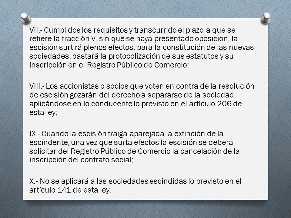 VII.- Cumplidos los requisitos y transcurrido el plazo a que se refiere la fracción V, sin que se haya presentado oposición, la escisión surtirá plenos efectos; para la constitución de las nuevas sociedades, bastará la protocolización de sus estatutos y su inscripción en el Registro Público de Comercio; VIII.- Los accionistas o socios que voten en contra de la resolución de escisión gozarán del derecho a separarse de la sociedad, aplicándose en lo conducente lo previsto en el artículo 206 de esta ley; IX.- Cuando la escisión traiga aparejada la extinción de la escindente, una vez que surta efectos la escisión se deberá solicitar del Registro Público de Comercio la cancelación de la inscripción del contrato social; X.- No se aplicará a las sociedades escindidas lo previsto en el artículo 141 de esta ley.
