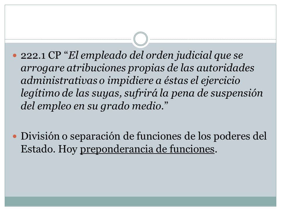 222.1 CP El empleado del orden judicial que se arrogare atribuciones propias de las autoridades administrativas o impidiere a éstas el ejercicio legítimo de las suyas, sufrirá la pena de suspensión del empleo en su grado medio.