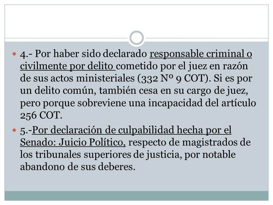 4.- Por haber sido declarado responsable criminal o civilmente por delito cometido por el juez en razón de sus actos ministeriales (332 Nº 9 COT). Si es por un delito común, también cesa en su cargo de juez, pero porque sobreviene una incapacidad del artículo 256 COT.