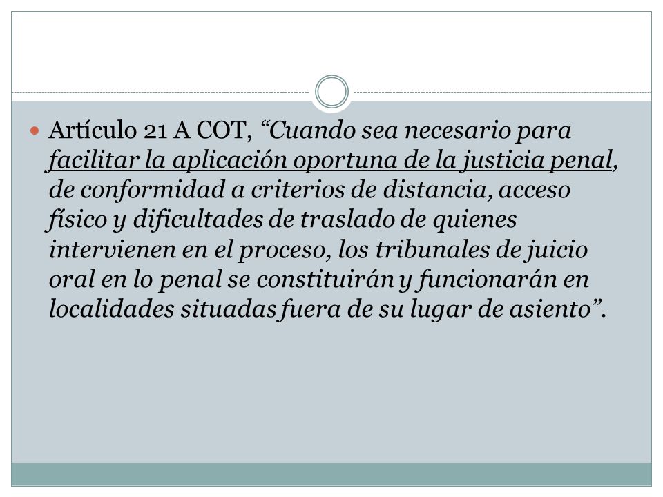 Artículo 21 A COT, Cuando sea necesario para facilitar la aplicación oportuna de la justicia penal, de conformidad a criterios de distancia, acceso físico y dificultades de traslado de quienes intervienen en el proceso, los tribunales de juicio oral en lo penal se constituirán y funcionarán en localidades situadas fuera de su lugar de asiento .