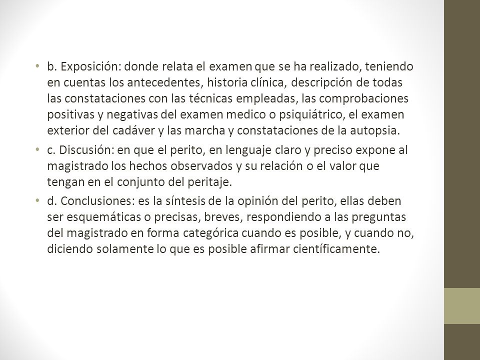 b. Exposición: donde relata el examen que se ha realizado, teniendo en cuentas los antecedentes, historia clínica, descripción de todas las constataciones con las técnicas empleadas, las comprobaciones positivas y negativas del examen medico o psiquiátrico, el examen exterior del cadáver y las marcha y constataciones de la autopsia.