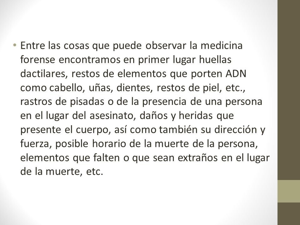 Entre las cosas que puede observar la medicina forense encontramos en primer lugar huellas dactilares, restos de elementos que porten ADN como cabello, uñas, dientes, restos de piel, etc., rastros de pisadas o de la presencia de una persona en el lugar del asesinato, daños y heridas que presente el cuerpo, así como también su dirección y fuerza, posible horario de la muerte de la persona, elementos que falten o que sean extraños en el lugar de la muerte, etc.