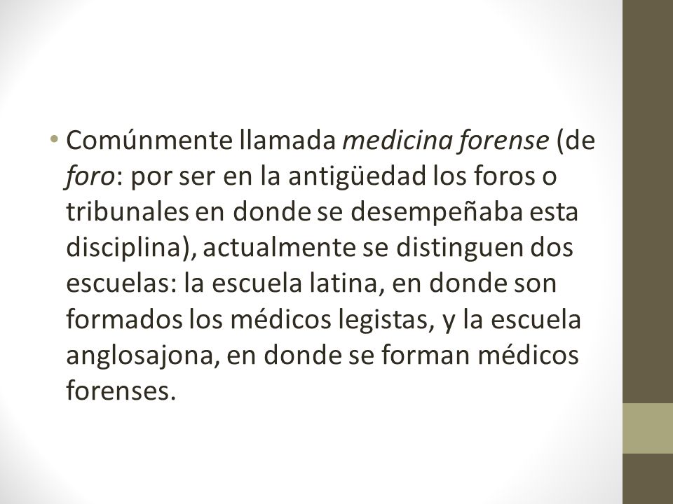 Comúnmente llamada medicina forense (de foro: por ser en la antigüedad los foros o tribunales en donde se desempeñaba esta disciplina), actualmente se distinguen dos escuelas: la escuela latina, en donde son formados los médicos legistas, y la escuela anglosajona, en donde se forman médicos forenses.