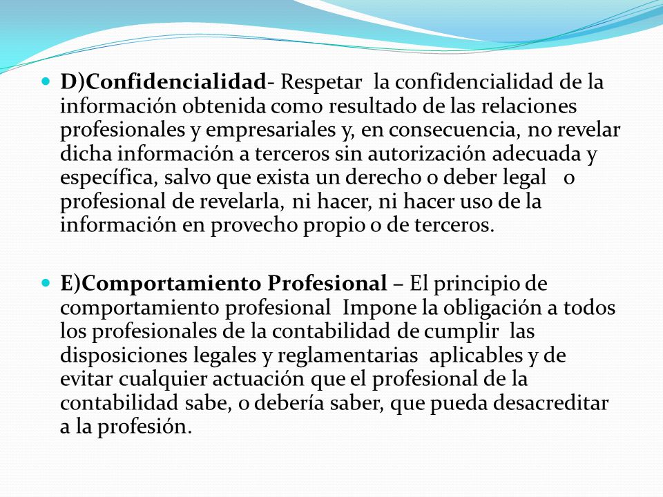 D)Confidencialidad- Respetar la confidencialidad de la información obtenida como resultado de las relaciones profesionales y empresariales y, en consecuencia, no revelar dicha información a terceros sin autorización adecuada y específica, salvo que exista un derecho o deber legal o profesional de revelarla, ni hacer, ni hacer uso de la información en provecho propio o de terceros.