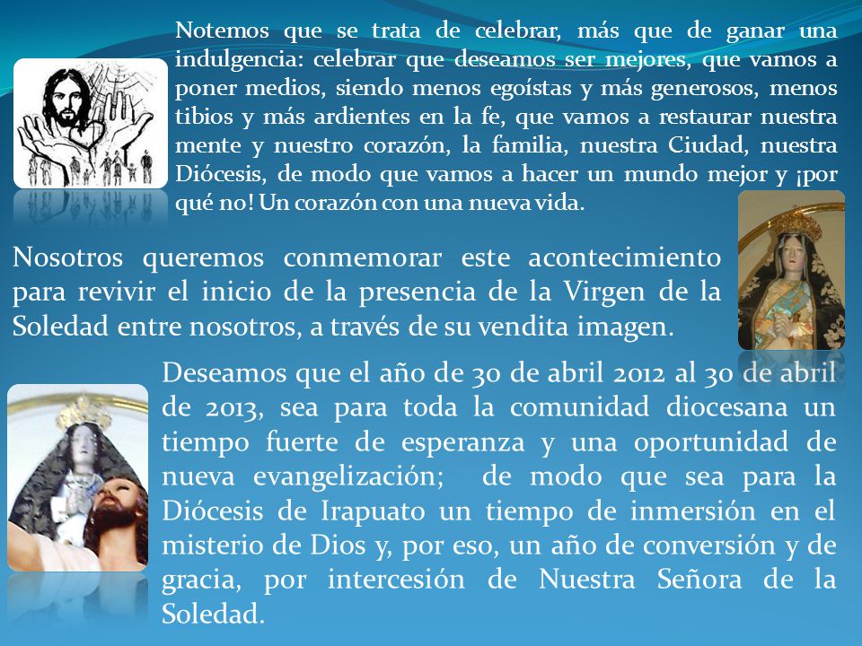 Notemos que se trata de celebrar, más que de ganar una indulgencia: celebrar que deseamos ser mejores, que vamos a poner medios, siendo menos egoístas y más generosos, menos tibios y más ardientes en la fe, que vamos a restaurar nuestra mente y nuestro corazón, la familia, nuestra Ciudad, nuestra Diócesis, de modo que vamos a hacer un mundo mejor y ¡por qué no! Un corazón con una nueva vida.
