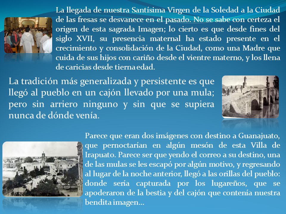 La llegada de nuestra Santísima Virgen de la Soledad a la Ciudad de las fresas se desvanece en el pasado. No se sabe con certeza el origen de esta sagrada Imagen; lo cierto es que desde fines del siglo XVII, su presencia maternal ha estado presente en el crecimiento y consolidación de la Ciudad, como una Madre que cuida de sus hijos con cariño desde el vientre materno, y los llena de caricias desde tierna edad.