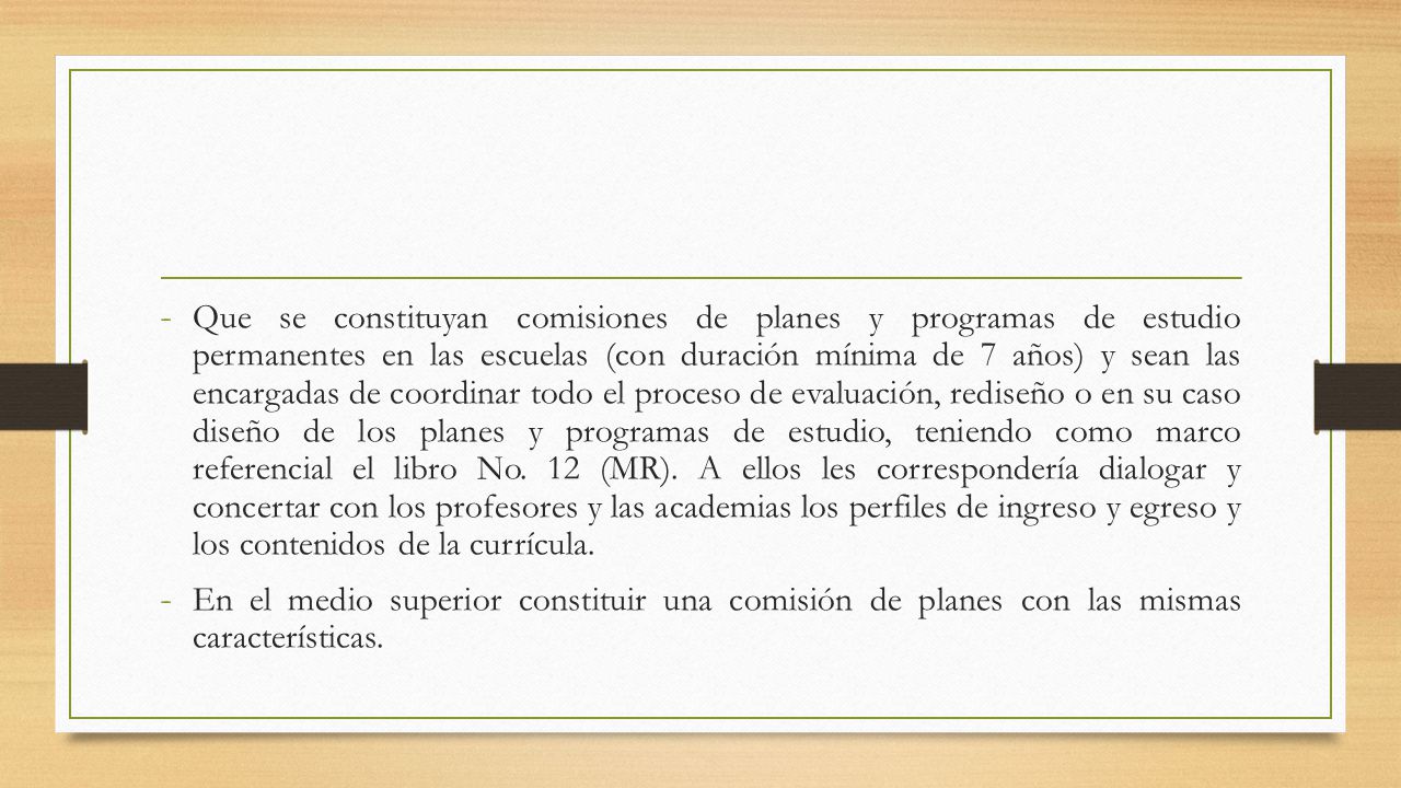 Que se constituyan comisiones de planes y programas de estudio permanentes en las escuelas (con duración mínima de 7 años) y sean las encargadas de coordinar todo el proceso de evaluación, rediseño o en su caso diseño de los planes y programas de estudio, teniendo como marco referencial el libro No. 12 (MR). A ellos les correspondería dialogar y concertar con los profesores y las academias los perfiles de ingreso y egreso y los contenidos de la currícula.