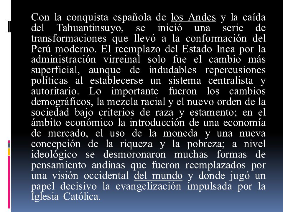 Con la conquista española de los Andes y la caída del Tahuantinsuyo, se inició una serie de transformaciones que llevó a la conformación del Perú moderno.