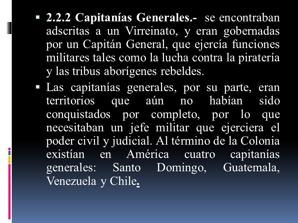 2.2.2 Capitanías Generales.- se encontraban adscritas a un Virreinato, y eran gobernadas por un Capitán General, que ejercía funciones militares tales como la lucha contra la piratería y las tribus aborígenes rebeldes.