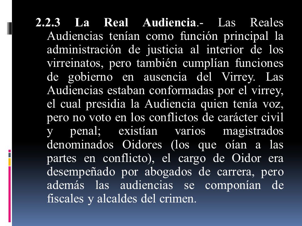 2.2.3 La Real Audiencia.- Las Reales Audiencias tenían como función principal la administración de justicia al interior de los virreinatos, pero también cumplían funciones de gobierno en ausencia del Virrey.