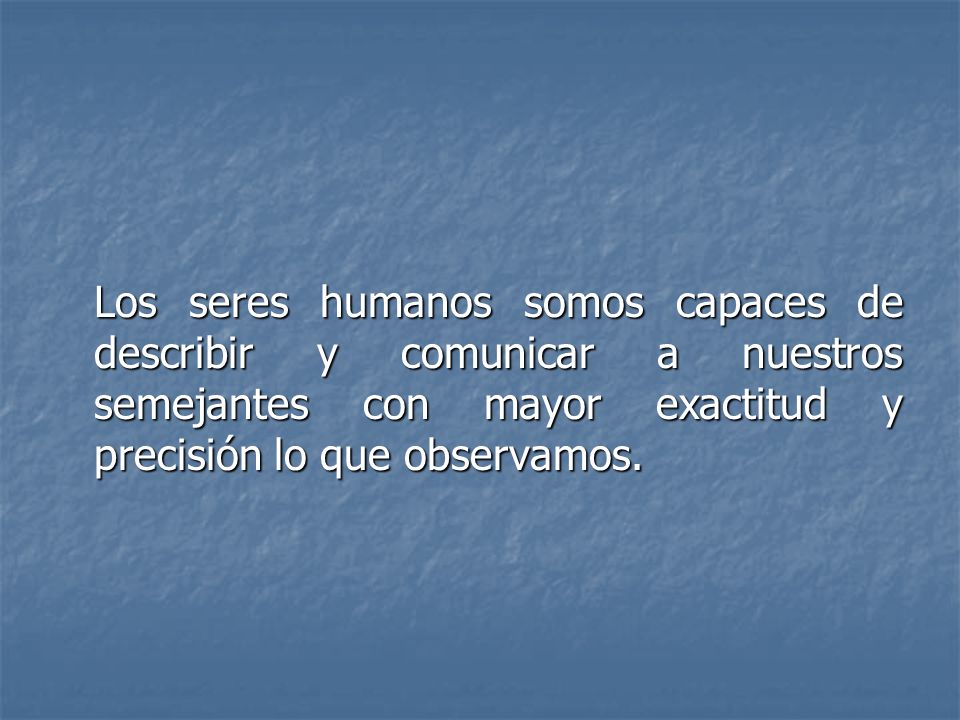 Los seres humanos somos capaces de describir y comunicar a nuestros semejantes con mayor exactitud y precisión lo que observamos.