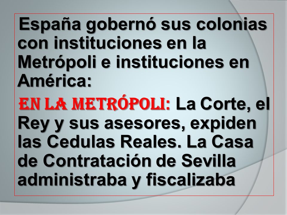 España gobernó sus colonias con instituciones en la Metrópoli e instituciones en América: En la Metrópoli: La Corte, el Rey y sus asesores, expiden las Cedulas Reales.