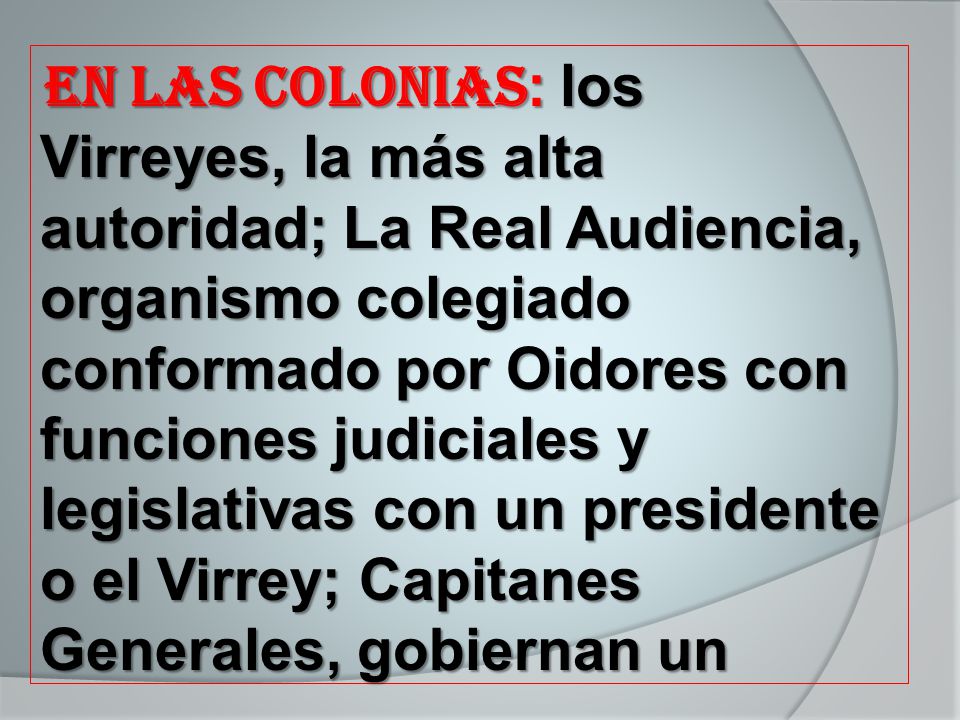 En Las Colonias: los Virreyes, la más alta autoridad; La Real Audiencia, organismo colegiado conformado por Oidores con funciones judiciales y legislativas con un presidente o el Virrey; Capitanes Generales, gobiernan un