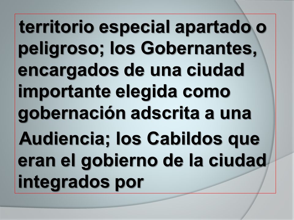 territorio especial apartado o peligroso; los Gobernantes, encargados de una ciudad importante elegida como gobernación adscrita a una Audiencia; los Cabildos que eran el gobierno de la ciudad integrados por