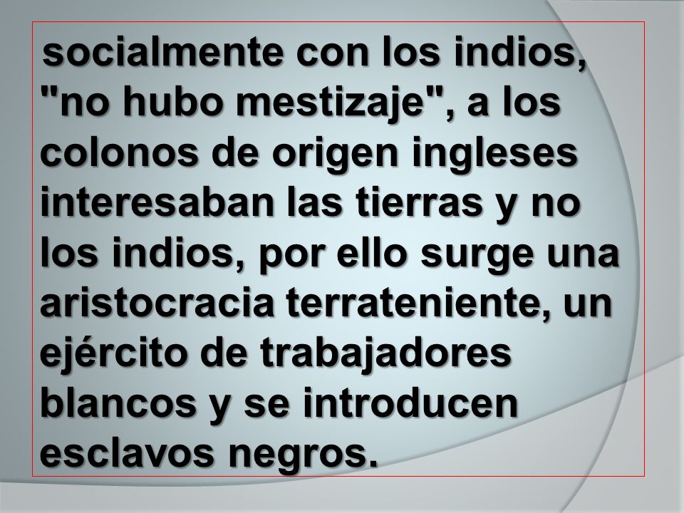 socialmente con los indios, no hubo mestizaje , a los colonos de origen ingleses interesaban las tierras y no los indios, por ello surge una aristocracia terrateniente, un ejército de trabajadores blancos y se introducen esclavos negros.