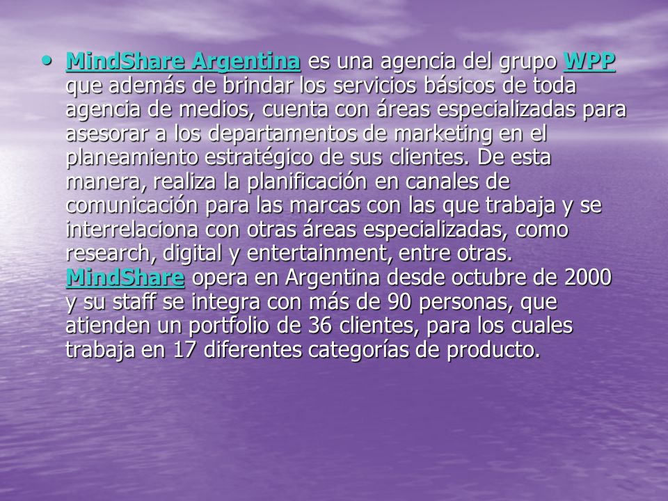 MindShare Argentina es una agencia del grupo WPP que además de brindar los servicios básicos de toda agencia de medios, cuenta con áreas especializadas para asesorar a los departamentos de marketing en el planeamiento estratégico de sus clientes.