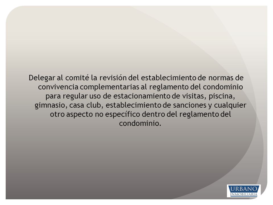 Delegar al comité la revisión del establecimiento de normas de convivencia complementarias al reglamento del condominio para regular uso de estacionamiento de visitas, piscina, gimnasio, casa club, establecimiento de sanciones y cualquier otro aspecto no específico dentro del reglamento del condominio.