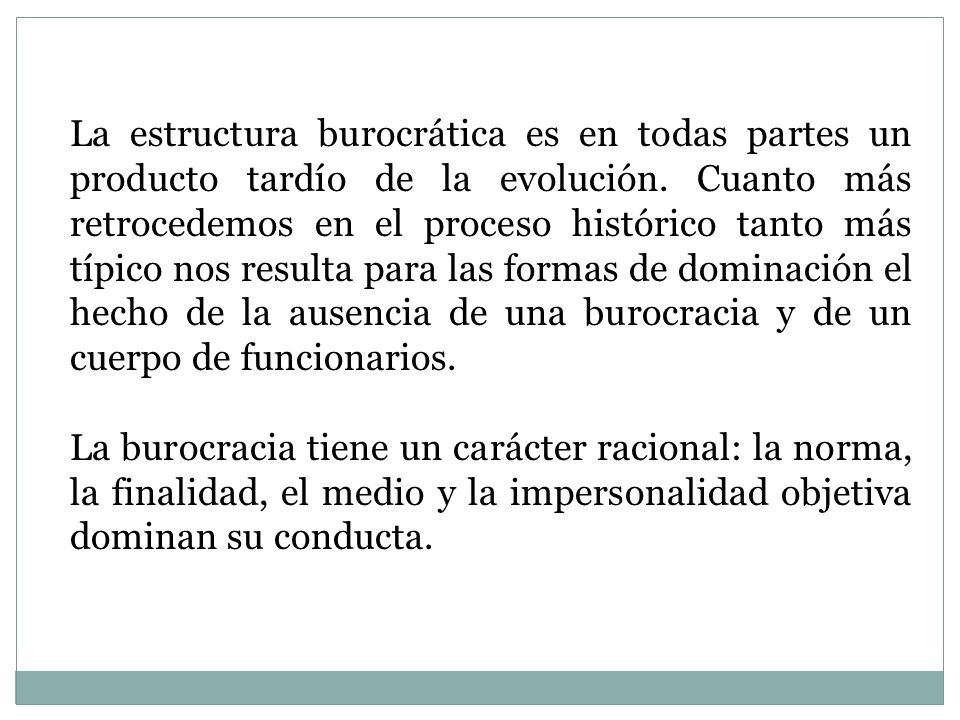 La estructura burocrática es en todas partes un producto tardío de la evolución. Cuanto más retrocedemos en el proceso histórico tanto más típico nos resulta para las formas de dominación el hecho de la ausencia de una burocracia y de un cuerpo de funcionarios.