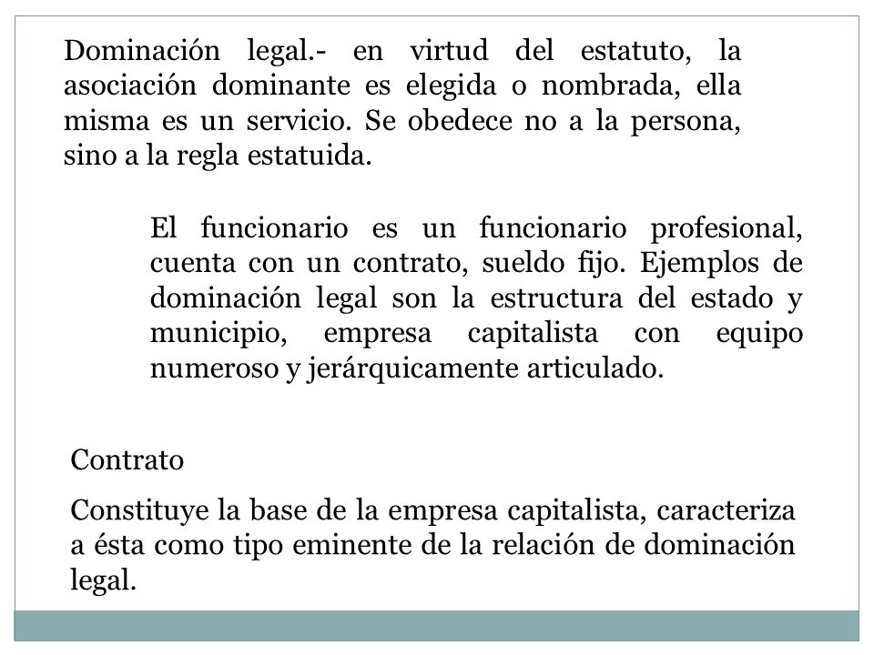 Dominación legal.- en virtud del estatuto, la asociación dominante es elegida o nombrada, ella misma es un servicio. Se obedece no a la persona, sino a la regla estatuida.