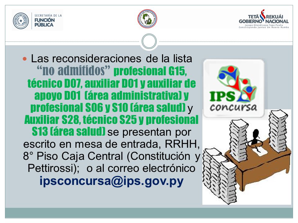 Las reconsideraciones de la lista no admitidos profesional G15, técnico D07, auxiliar D01 y auxiliar de apoyo D01 (área administrativa) y profesional S06 y S10 (área salud) y Auxiliar S28, técnico S25 y profesional S13 (área salud) se presentan por escrito en mesa de entrada, RRHH, 8° Piso Caja Central (Constitución y Pettirossi); o al correo electrónico