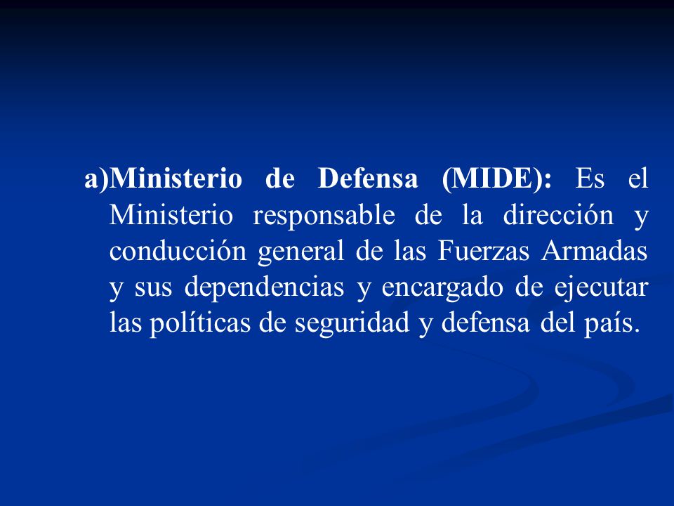 Ministerio de Defensa (MIDE): Es el Ministerio responsable de la dirección y conducción general de las Fuerzas Armadas y sus dependencias y encargado de ejecutar las políticas de seguridad y defensa del país.