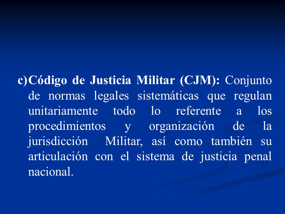 Código de Justicia Militar (CJM): Conjunto de normas legales sistemáticas que regulan unitariamente todo lo referente a los procedimientos y organización de la jurisdicción Militar, así como también su articulación con el sistema de justicia penal nacional.