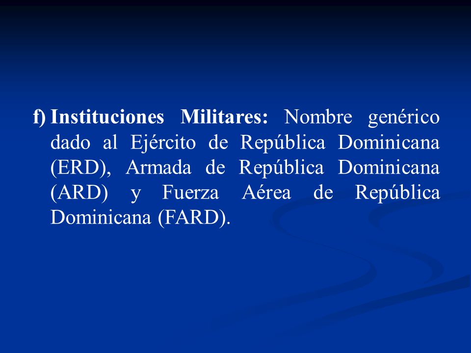 Instituciones Militares: Nombre genérico dado al Ejército de República Dominicana (ERD), Armada de República Dominicana (ARD) y Fuerza Aérea de República Dominicana (FARD).