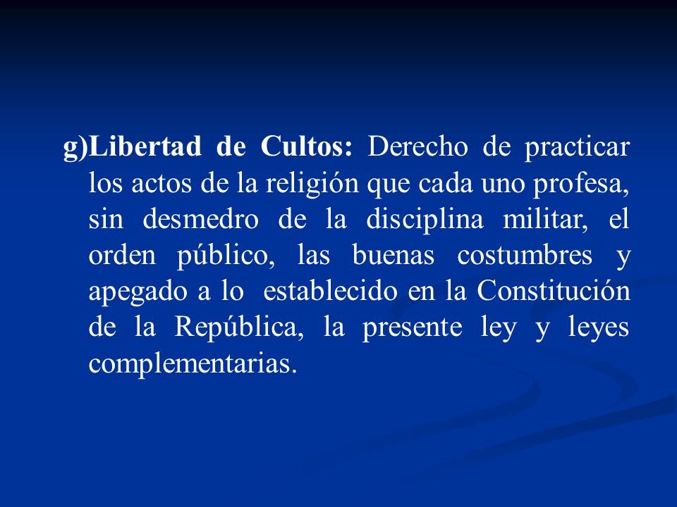 Libertad de Cultos: Derecho de practicar los actos de la religión que cada uno profesa, sin desmedro de la disciplina militar, el orden público, las buenas costumbres y apegado a lo establecido en la Constitución de la República, la presente ley y leyes complementarias.