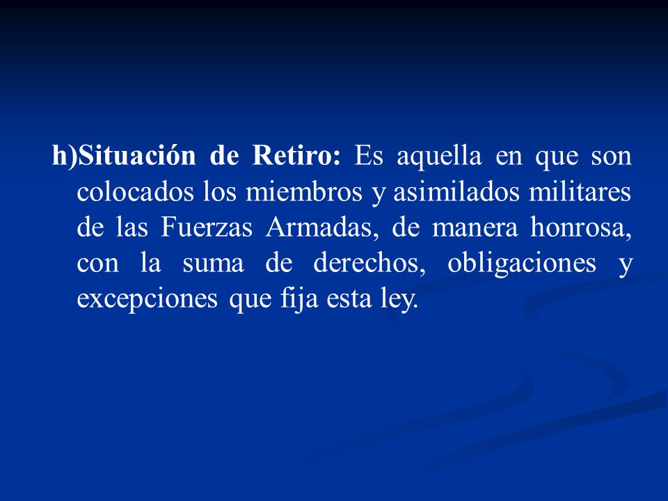 Situación de Retiro: Es aquella en que son colocados los miembros y asimilados militares de las Fuerzas Armadas, de manera honrosa, con la suma de derechos, obligaciones y excepciones que fija esta ley.