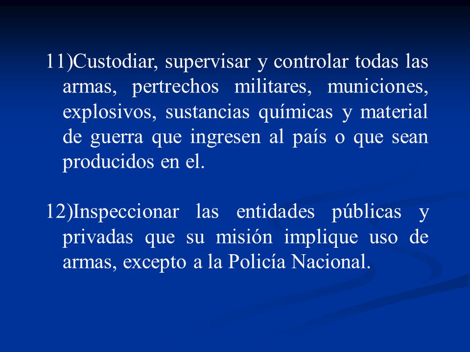 Custodiar, supervisar y controlar todas las armas, pertrechos militares, municiones, explosivos, sustancias químicas y material de guerra que ingresen al país o que sean producidos en el.