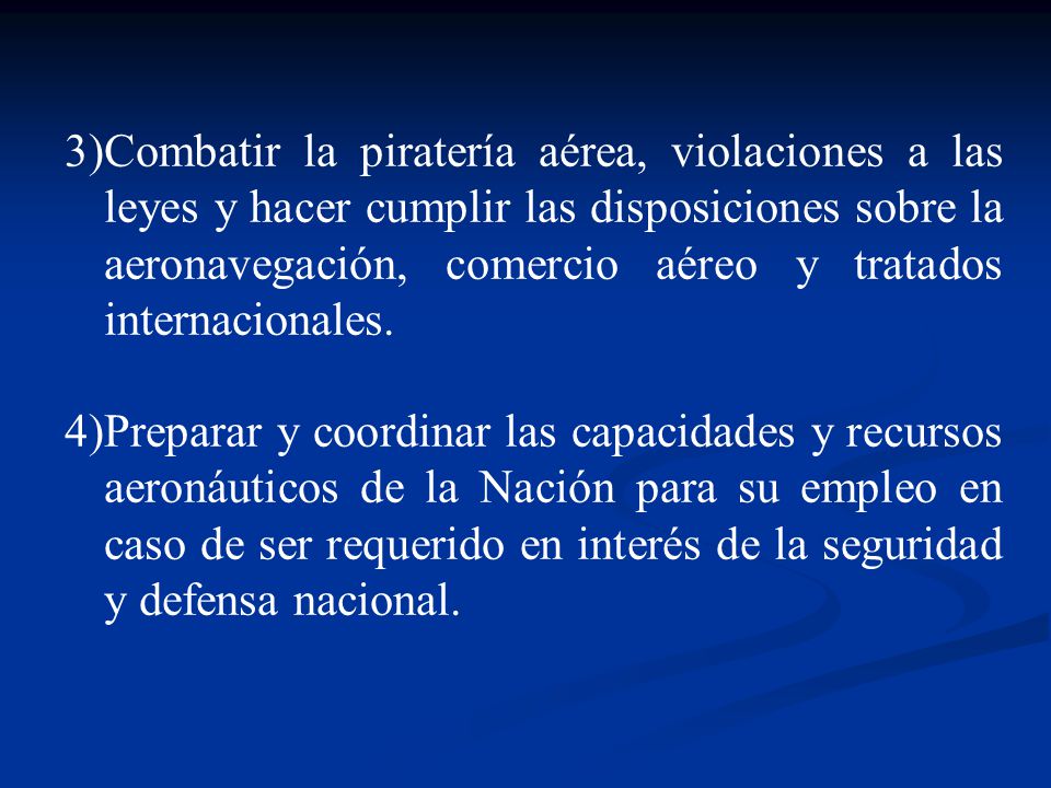 Combatir la piratería aérea, violaciones a las leyes y hacer cumplir las disposiciones sobre la aeronavegación, comercio aéreo y tratados internacionales.