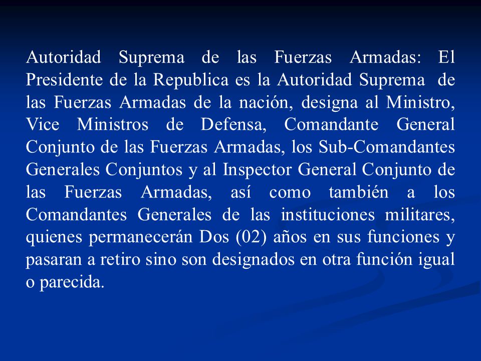 Autoridad Suprema de las Fuerzas Armadas: El Presidente de la Republica es la Autoridad Suprema de las Fuerzas Armadas de la nación, designa al Ministro, Vice Ministros de Defensa, Comandante General Conjunto de las Fuerzas Armadas, los Sub-Comandantes Generales Conjuntos y al Inspector General Conjunto de las Fuerzas Armadas, así como también a los Comandantes Generales de las instituciones militares, quienes permanecerán Dos (02) años en sus funciones y pasaran a retiro sino son designados en otra función igual o parecida.
