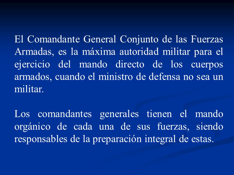 El Comandante General Conjunto de las Fuerzas Armadas, es la máxima autoridad militar para el ejercicio del mando directo de los cuerpos armados, cuando el ministro de defensa no sea un militar.