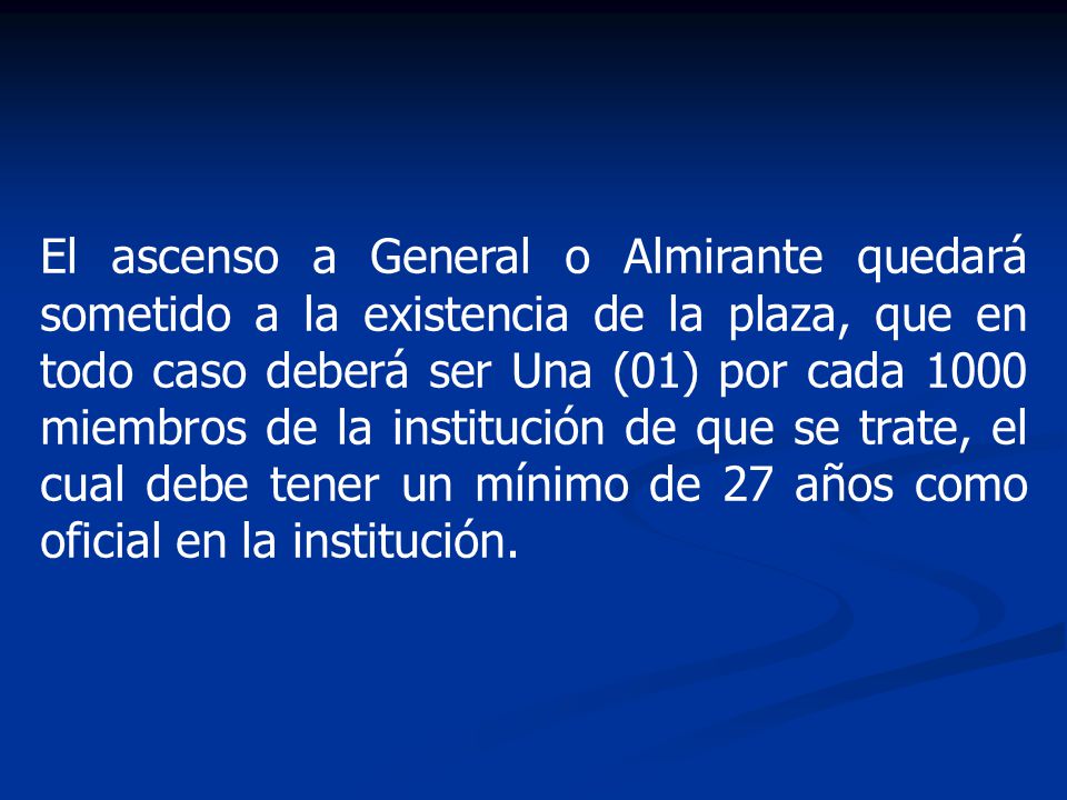 El ascenso a General o Almirante quedará sometido a la existencia de la plaza, que en todo caso deberá ser Una (01) por cada 1000 miembros de la institución de que se trate, el cual debe tener un mínimo de 27 años como oficial en la institución.